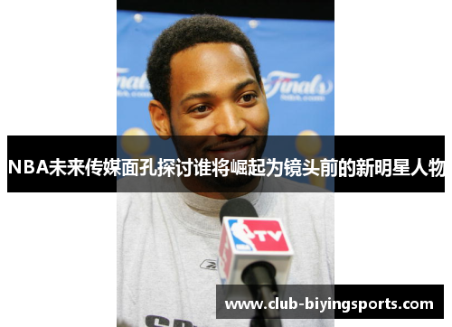 NBA未来传媒面孔探讨谁将崛起为镜头前的新明星人物