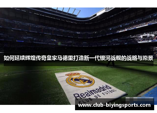 如何延续辉煌传奇皇家马德里打造新一代银河战舰的战略与愿景