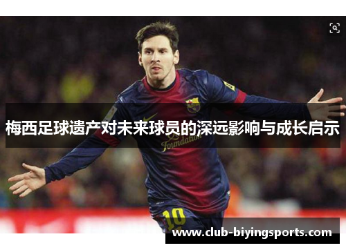 梅西足球遗产对未来球员的深远影响与成长启示