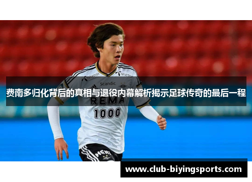 费南多归化背后的真相与退役内幕解析揭示足球传奇的最后一程 费南多归化背后的真相与退役内幕解析揭示足球传奇的最后一程