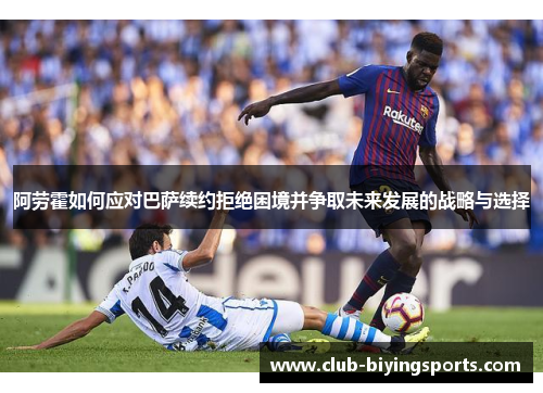 阿劳霍如何应对巴萨续约拒绝困境并争取未来发展的战略与选择