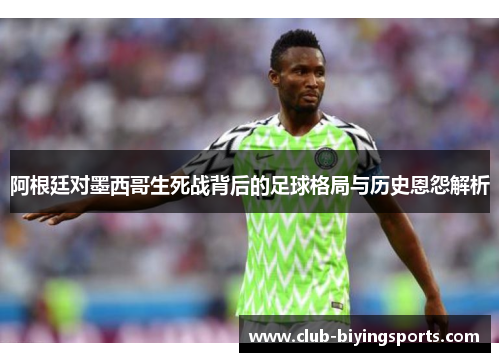 阿根廷对墨西哥生死战背后的足球格局与历史恩怨解析