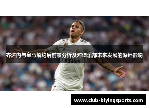 齐达内与皇马解约后前景分析及对俱乐部未来发展的深远影响 齐达内与皇马解约后前景分析及对俱乐部未来发展的深远影响